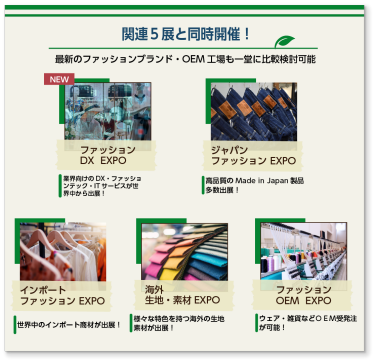 関連5展と同時開催！ 最新のファッションブランド・OEM工場も一堂に比較検討可能 NEW ファッション ＤＸ EXPO 業界向けのＤＸ・ファッションテック・ITサービスが世界中から出展！ ジャパン ファッション EXPO 高品質のMade in Japan製品多数出展！ インポート ファッション EXPO 世界中のインポート商材が出展！ 海外 生地・素材 EXPO 様々な特色を持つ海外の生地素材が出展！ ファッション OEM EXPO ウェア・雑貨などOEM受発注が可能！