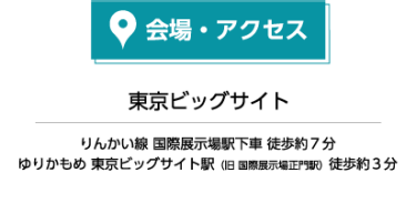 会場・アクセス 東京ビッグサイト りんかい線 国際展示場駅下車 徒歩約7分 ゆりかもめ 東京ビッグサイト駅（旧 国際展示場正門駅）徒歩約3分