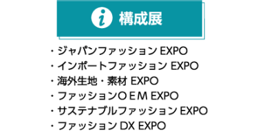構成展 ・ジャパンファッション EXPO ・インポートファッション EXPO ・海外生地・素材 EXPO ・ファッションOEM EXPO ・サステナブルファッション EXPO ・ファッションＤＸ EXPO