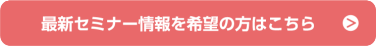 最新セミナー情報を希望の方はこちら