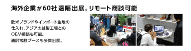 海外企業が60社遠隔出展。リモート商談可能 欧米ブランドやインポート生地の仕入れ、アジアの縫製工場との OEM相談も可能。通訳常駐ブースも多数出展。