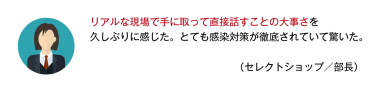 リアルな現場で手に取って直接話すことの大事さを久しぶりに感じた。とても感染対策が徹底されていて驚いた。 （セレクトショップ／部長）