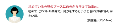 求めている分野のブースに自分から行けて効率的。初めて（アパレル業界で）何かをするというときには特にありがたい場。 （異業種／バイヤー）