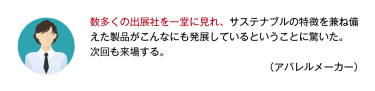 数多くの出展社を一堂に見れ、サステナブルの特徴を兼ね備えた製品がこんなにも発展しているということに驚いた。次回も来場する。 （アパレルメーカー）