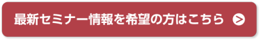 最新セミナー情報を希望の方はこちら＞