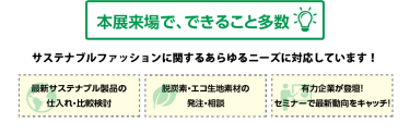 本展来場で、できること多数 サステナブルファッションに関するあらゆるニーズに対応しています！ 最新サステナブル製品の仕入れ・比較検討 脱炭素・エコ生地素材の発注・相談 有力企業が登壇！セミナーで最新動向をキャッチ！