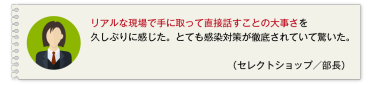 リアルな現場で手に取って直接話すことの大事さを久しぶりに感じた。とても感染対策が徹底されていて驚いた。 （セレクトショップ／部長）