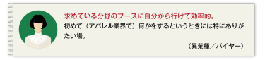 求めている分野のブースに自分から行けて効率的。初めて（アパレル業界で）何かをするというときには特にありがたい場。 （異業種／バイヤー）