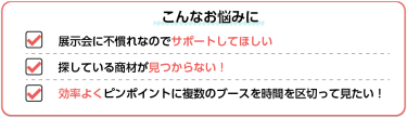 こんなお悩みに→展示会に不慣れなのでサポートしてほしい／探している商材が見つからない！／効率よくピンポイントに複数のブースを時間を区切って見たい！