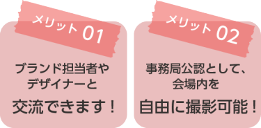 メリット01：ブランド担当者やデザイナーと交流できます！ メリット02：事務局公認として、会場内を自由に撮影可能！