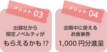 メリット03：出展社から限定ノベルティがもらえるかも！？ メリット04：会期中に使えるお食事券1,000円分進呈