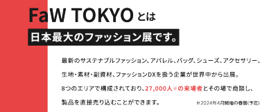 FaWTOKYOとは日本最大のファッション展です。最新のサステナブルファッション、アパレル、バッグ、シューズ、アクセサリー、生地・素材・副資材、ファッションDXを扱う企業が世界中から出展。8つのエリアで構成されており、27,000人の来場者とその場で商談し、製品を直接売り込むことができます。