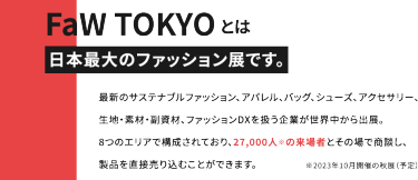 FaWTOKYOとは日本最大のファッション展です。最新のサステナブルファッション、アパレル、バッグ、シューズ、アクセサリー、生地・素材・副資材、ファッションDXを扱う企業が世界中から出展。8つのエリアで構成されており、27,000人の来場者とその場で商談し、製品を直接売り込むことができます。