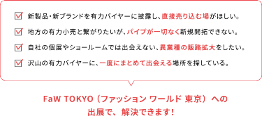 新製品・新ブランドを有力バイヤーに披露し、直接売り込む場が欲しい。地方の有力小売りとつながりたいが、パイプが一切なく開拓できない。自社の個展やショールームでは出会えない、異業種の販路拡大をしたい。たくさんの有力バイヤーに、一度にまとめて出会える場所を探している。