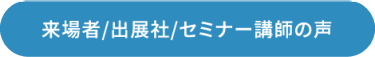 来場者/出展社/セミナー講師の声