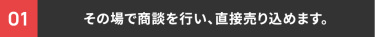 01 その場で商談を行い、直接売り込めます。