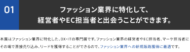 ①ファッション業界に特化して、経営者やEC担当者と出会うことができます。本展はファッション業界特化したDX・ITの専門展です。ファッション業界の経営者やEC担当者、マーケ担当者にその場で直接売り込み、リードを獲得することができるので、ファッション業界への新規販路獲得に最適です。