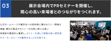 ③展示会場内でPRセミナーを開催し、関心の高い来場者とのつながりを作れます。公式ホームページや展示会への招待券に貴社セミナー情報を掲載。貴社の製品やセミナーの内容に関心の高い来場者を徹底的に集客し、セミナーを通して感度の高い経営者やメーカーのリードを獲得することが可能です。