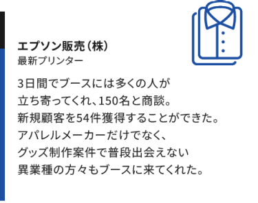 【エプソン販売(株)】三日間でブースには多くの人が立ち寄ってくれ、150名と商談。新規顧客を54件獲得することができた。アパレルメーカーだけでなく、グッズ制作案件で普段出会えない異業種の方々もブースに来てくれた。