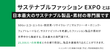 FaWTOKYOとは日本最大のファッション展です。最新のサステナブルファッション、アパレル、バッグ、シューズ、アクセサリー、生地・素材・副資材、ファッションDXを扱う企業が世界中から出展。8つのエリアで構成されており、27,000人の来場者とその場で商談し、製品を直接売り込むことができます。