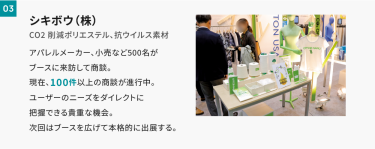 03シキボウ　アパレルメーカー、小売りなど500名がブースに来訪して商談。現在、100件以上の商談が進行中。ユーザーのニーズをダイレクトに把握できる貴重な機会。次回はブースを広げて本格的に出展する。