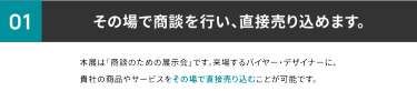 ①その場で商談を行い、直接売り込めます。本展は商談のための展示会です。来場するバイヤー・デザイナーに貴社の製品やサービスをその場で直接売り込むことができます。