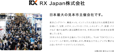 RX Japan株式会社　日本最大の見本市主催会社です。　東京ビッグサイト、幕張メッセ、インテックス大阪などの大規模見本市会場にて、宝飾、メガネ、エレクトロニクス、エネルギー、IT、医薬・バイオなど様々な業界にわたる国際見本市を年間38分野96本※定期開催しています。36年にわたる見本市主催のノウハウを活用し、「FaW TOKYO（ファッションワールド東京）」を開催いたします。事業拡大や売り上げアップにつながる出会いをサポートさせていただきます。