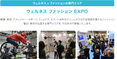 ウェルネス×ファッションの専門エリア　ウェルネスファッションEXPO　健康・美容、アスレジャー・スポーツ、フェムケア、スマート衣料などウェルネスな付加価値を備えるファッション製品・素材が出展する専門エリアを、今回初めて開催いたします。
