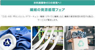医療廃棄物ゼロの実現へ！　繊維の資源循環フェア　「回収・分別・再生システム」や「サーキュラー繊維・リサイクル繊維」など、繊維の資源循環を実現する製品・サービスが集結します。