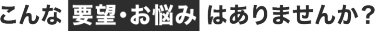 こんな要望・お悩みはありませんか？