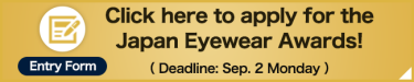 Click here to apply for the  Japan Eyewear Awards!  （ Deadline: Sep. 2 Monday ）