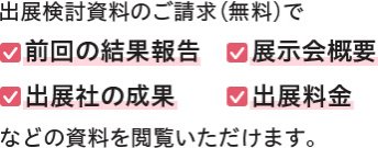 出展検討資料のご請求（無料）で 　前回の結果報告　　展示会概要 　出展社の成果　　　出展料金　 などの資料を閲覧いただけます。