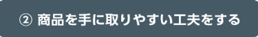 ② 商品を手に取りやすい工夫をする