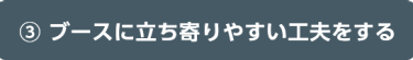 ③ ブースに立ち寄りやすい工夫をする