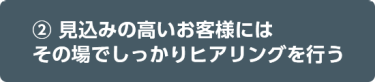 ② 見込みの高いお客様にはその場でしっかりヒアリングを行う 