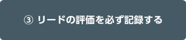 ③ リードの評価を必ず記録する