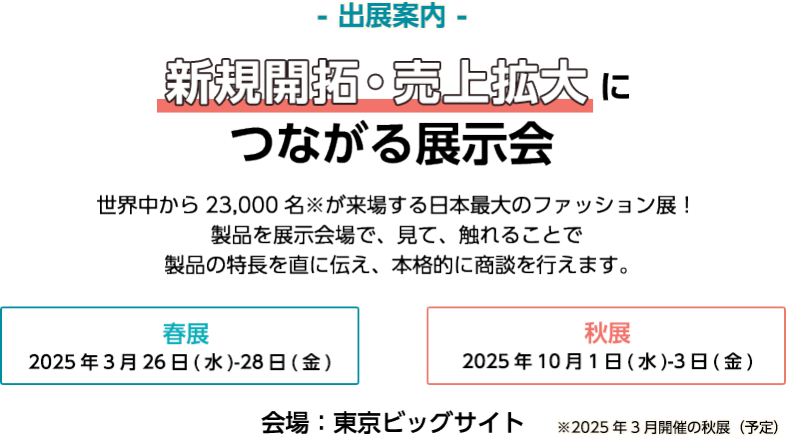 【出展案内】新規開拓・売上拡大につながる展示会　世界中から23,000名が来場する日本最大のファッション展！製品を展示会場で見て、触れることで製品の特長を直に伝え、本格的に商談を行えます。