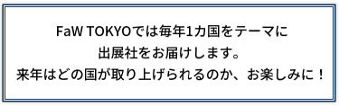 FaW  TOKYOでは毎年1カ国をテーマに出展社をお届けします。 来年はどの国が取り上げられるのか、お楽しみに！