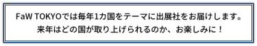 FaW  TOKYOでは毎年1カ国をテーマに出展社をお届けします。 来年はどの国が取り上げられるのか、お楽しみに！