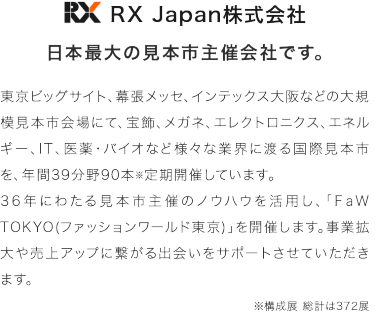 RX Japan株式会社　日本最大の見本市主催会社です。　東京ビッグサイト、幕張メッセ、インテックス大阪などの大規模見本市会場にて、宝飾、メガネ、エレクトロニクス、エネルギー、IT、医薬・バイオなど様々な業界にわたる国際見本市を年間38分野96本※定期開催しています。36年にわたる見本市主催のノウハウを活用し、「FaW TOKYO（ファッションワールド東京）」を開催いたします。事業拡大や売り上げアップにつながる出会いをサポートさせていただきます。