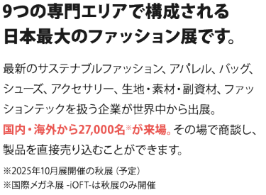 9つの専門エリアで構成される 日本最大のファッション展です。  最新のサステナブルファッション、アパレル、バッグ、シューズ、 アクセサリー、生地・素材・副資材、ファッションテックを扱う企業が 世界中から出展。国内・海外から27,000名※が来場。 その場で商談し、製品を直接売り込むことができます。　　※2025年10月開催の秋展（予定）※国際メガネ展 -iOFT-は秋展のみ開催