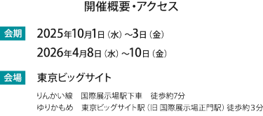 会期：2025年10月1(水)-3(金) 2026年4月8日（水）～4月10日（金）　会場 東京ビッグサイト（りんかい線　国際展示場駅下車　徒歩約7分/ゆりかもめ　東京ビッグサイト駅（旧 国際展示場正門駅）徒歩約３分）