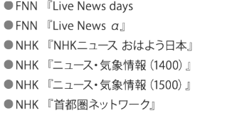 ● FNN 『Live News days』　　　　　　　 ● FNN 『Live News α』 ● NHK 『NHKニュース おはよう日本』 　　 ● NHK 『ニュース・気象情報（1400）』　 ● NHK 『ニュース・気象情報（1500）』  ● NHK 『首都圏ネットワーク』　