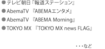 ● テレビ朝日『報道ステーション』 　　 ● AbemaTV 『ABEMAエンタメ』 ● AbemaTV 『ABEMA Morning』  ● TOKYO MX 『TOKYO MX news FLAG』  など