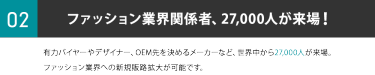 ②ファッション業界関係者、27,000人が来場！有力バイヤーやデザイナー、OEM先を決めるメーカーなど、世界中から27,000人が来場。ファッション業界への新規販路拡大が可能です。