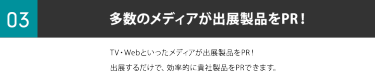③多数のメディアが出展製品をPR！TV・Webといったメディアが出展製品をPR！出展するだけで、 効率的に貴社製品をPRできます。