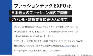 ファッションテック EXPO は、日本最大のファッション展内で開催！アパレル・雑貨業界に売り込めます。ファッション業界においてもDX、サプライチェーンの改革、テクノロジーの 導入が加速しています。本展はファッション業界向けのDX・ITサービスが 世界中から集結する、日本最大の専門展です。 サプライチェーン改革、EC・次世代店舗、工場スマート化、マーケティングなどに 関心の高い、ファッション業界の経営者や生産担当など27,000名※が来場。 その場で商談し、製品を直接売り込むことができます。