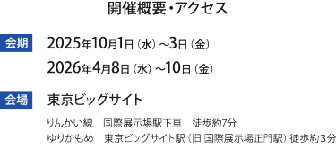 会期：2025年10月1(水)-3(金) 2026年4月8日（水）～4月10日（金） 会場 東京ビッグサイト（りんかい線　国際展示場駅下車　徒歩約7分/ゆりかもめ　東京ビッグサイト駅（旧 国際展示場正門駅）徒歩約３分）