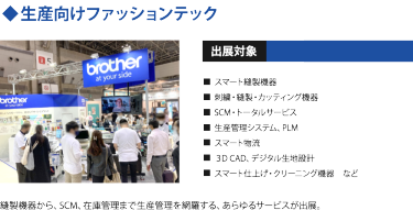 ◆生産向けファッションテック　出展対象・スマート縫製機器・ 刺繍/縫製/カッティング機器 ・SCM/トータルサービス ・生産管理システム、PLM ・スマート物流 ・３D CAD、デジタル生地設計 ・スマート仕上げ・クリーニング機器　など