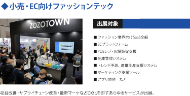◆小売・EC向けファッションテック　出展対象・ファッション業界向けSaaS全般 ・ECプラットフォーム ・POSレジ/店舗販促支援 ・在庫管理システム ・トレンド予測、適量生産支援システム ・マーケティング支援ツール ・アプリ開発　など